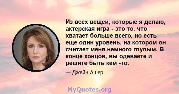 Из всех вещей, которые я делаю, актерская игра - это то, что хватает больше всего, но есть еще один уровень, на котором он считает меня немного глупым. В конце концов, вы одеваете и решите быть кем -то.