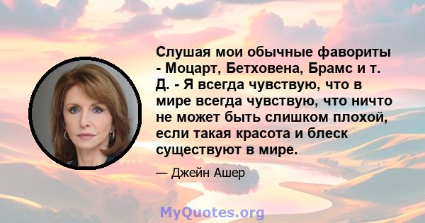 Слушая мои обычные фавориты - Моцарт, Бетховена, Брамс и т. Д. - Я всегда чувствую, что в мире всегда чувствую, что ничто не может быть слишком плохой, если такая красота и блеск существуют в мире.