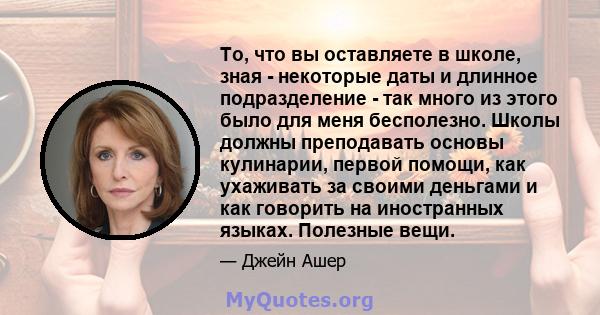 То, что вы оставляете в школе, зная - некоторые даты и длинное подразделение - так много из этого было для меня бесполезно. Школы должны преподавать основы кулинарии, первой помощи, как ухаживать за своими деньгами и