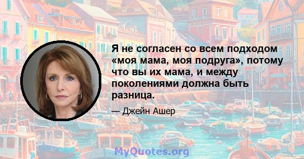 Я не согласен со всем подходом «моя мама, моя подруга», потому что вы их мама, и между поколениями должна быть разница.