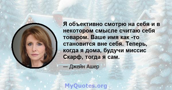 Я объективно смотрю на себя и в некотором смысле считаю себя товаром. Ваше имя как -то становится вне себя. Теперь, когда я дома, будучи миссис Скарф, тогда я сам.