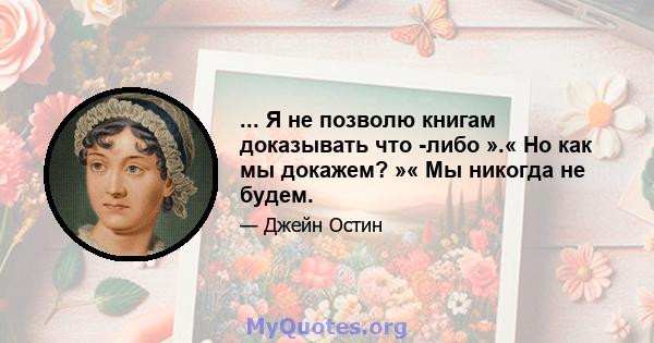 ... Я не позволю книгам доказывать что -либо ».« Но как мы докажем? »« Мы никогда не будем.