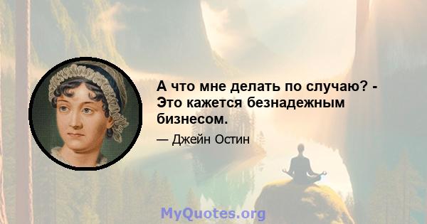 А что мне делать по случаю? - Это кажется безнадежным бизнесом.