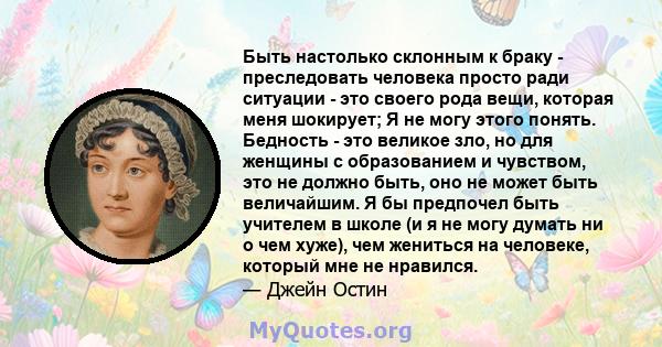 Быть настолько склонным к браку - преследовать человека просто ради ситуации - это своего рода вещи, которая меня шокирует; Я не могу этого понять. Бедность - это великое зло, но для женщины с образованием и чувством,