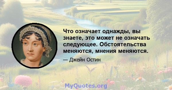 Что означает однажды, вы знаете, это может не означать следующее. Обстоятельства меняются, мнения меняются.