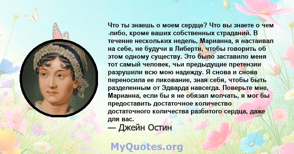 Что ты знаешь о моем сердце? Что вы знаете о чем -либо, кроме ваших собственных страданий. В течение нескольких недель, Марианна, я настаивал на себе, не будучи в Либерти, чтобы говорить об этом одному существу. Это