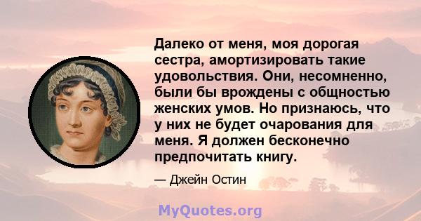 Далеко от меня, моя дорогая сестра, амортизировать такие удовольствия. Они, несомненно, были бы врождены с общностью женских умов. Но признаюсь, что у них не будет очарования для меня. Я должен бесконечно предпочитать