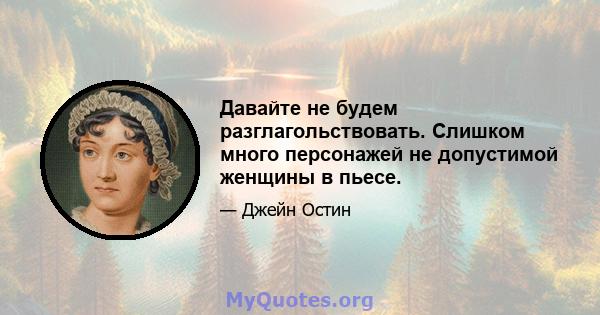 Давайте не будем разглагольствовать. Слишком много персонажей не допустимой женщины в пьесе.