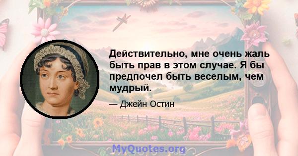 Действительно, мне очень жаль быть прав в этом случае. Я бы предпочел быть веселым, чем мудрый.