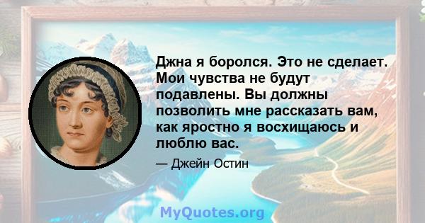 Джна я боролся. Это не сделает. Мои чувства не будут подавлены. Вы должны позволить мне рассказать вам, как яростно я восхищаюсь и люблю вас.