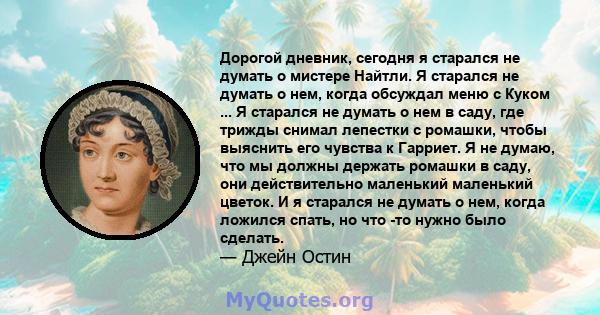 Дорогой дневник, сегодня я старался не думать о мистере Найтли. Я старался не думать о нем, когда обсуждал меню с Куком ... Я старался не думать о нем в саду, где трижды снимал лепестки с ромашки, чтобы выяснить его