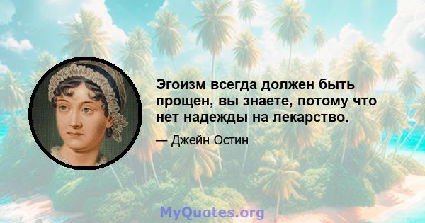 Эгоизм всегда должен быть прощен, вы знаете, потому что нет надежды на лекарство.