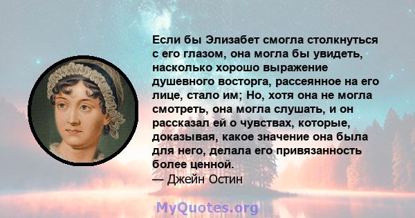 Если бы Элизабет смогла столкнуться с его глазом, она могла бы увидеть, насколько хорошо выражение душевного восторга, рассеянное на его лице, стало им; Но, хотя она не могла смотреть, она могла слушать, и он рассказал