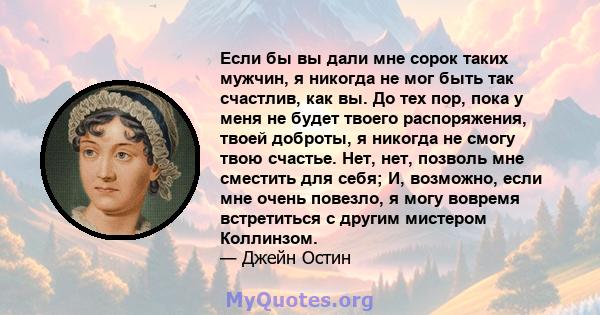 Если бы вы дали мне сорок таких мужчин, я никогда не мог быть так счастлив, как вы. До тех пор, пока у меня не будет твоего распоряжения, твоей доброты, я никогда не смогу твою счастье. Нет, нет, позволь мне сместить