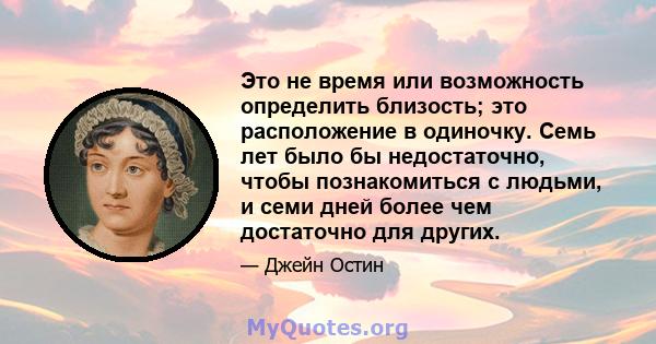 Это не время или возможность определить близость; это расположение в одиночку. Семь лет было бы недостаточно, чтобы познакомиться с людьми, и семи дней более чем достаточно для других.