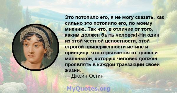 Это потопило его, я не могу сказать, как сильно это потопило его, по моему мнению. Так что, в отличие от того, каким должен быть человек!-Ни один из этой честной целостности, этой строгой приверженности истине и