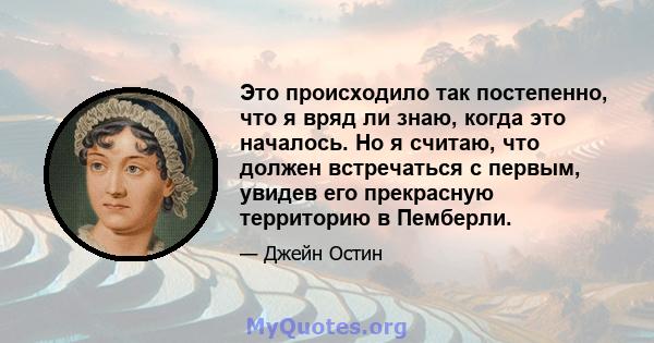 Это происходило так постепенно, что я вряд ли знаю, когда это началось. Но я считаю, что должен встречаться с первым, увидев его прекрасную территорию в Пемберли.