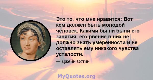 Это то, что мне нравится; Вот кем должен быть молодой человек. Какими бы ни были его занятия, его рвение в них не должно знать умеренности и не оставлять ему никакого чувства усталости.