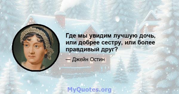 Где мы увидим лучшую дочь, или добрее сестру, или более правдивый друг?