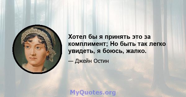 Хотел бы я принять это за комплимент; Но быть так легко увидеть, я боюсь, жалко.