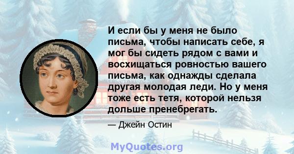 И если бы у меня не было письма, чтобы написать себе, я мог бы сидеть рядом с вами и восхищаться ровностью вашего письма, как однажды сделала другая молодая леди. Но у меня тоже есть тетя, которой нельзя дольше