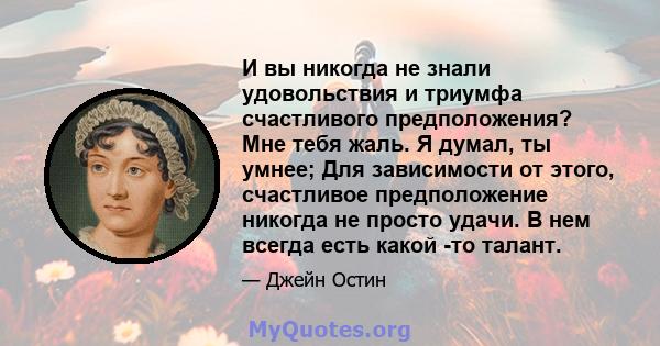 И вы никогда не знали удовольствия и триумфа счастливого предположения? Мне тебя жаль. Я думал, ты умнее; Для зависимости от этого, счастливое предположение никогда не просто удачи. В нем всегда есть какой -то талант.