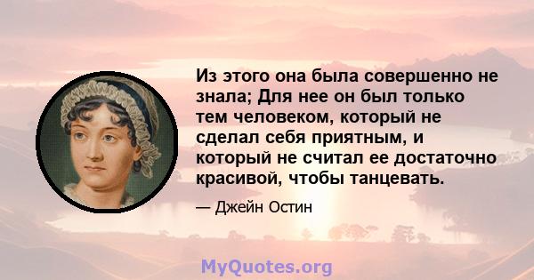 Из этого она была совершенно не знала; Для нее он был только тем человеком, который не сделал себя приятным, и который не считал ее достаточно красивой, чтобы танцевать.