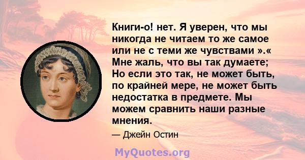 Книги-о! нет. Я уверен, что мы никогда не читаем то же самое или не с теми же чувствами ».« Мне жаль, что вы так думаете; Но если это так, не может быть, по крайней мере, не может быть недостатка в предмете. Мы можем