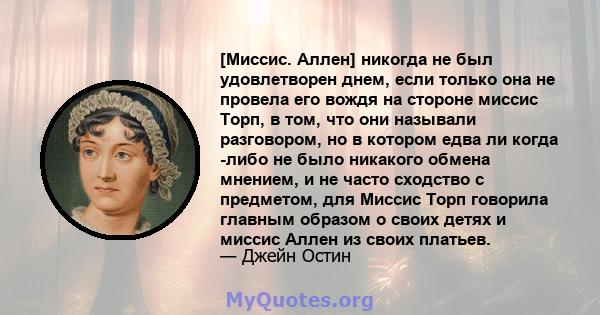 [Миссис. Аллен] никогда не был удовлетворен днем, если только она не провела его вождя на стороне миссис Торп, в том, что они называли разговором, но в котором едва ли когда -либо не было никакого обмена мнением, и не