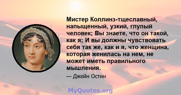 Мистер Коллинз-тщеславный, напыщенный, узкий, глупый человек; Вы знаете, что он такой, как я; И вы должны чувствовать себя так же, как и я, что женщина, которая женилась на нем, не может иметь правильного мышления.