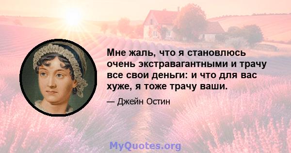 Мне жаль, что я становлюсь очень экстравагантными и трачу все свои деньги: и что для вас хуже, я тоже трачу ваши.