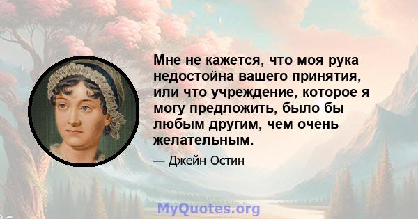 Мне не кажется, что моя рука недостойна вашего принятия, или что учреждение, которое я могу предложить, было бы любым другим, чем очень желательным.