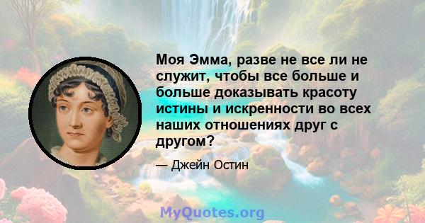 Моя Эмма, разве не все ли не служит, чтобы все больше и больше доказывать красоту истины и искренности во всех наших отношениях друг с другом?