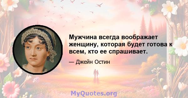 Мужчина всегда воображает женщину, которая будет готова к всем, кто ее спрашивает.