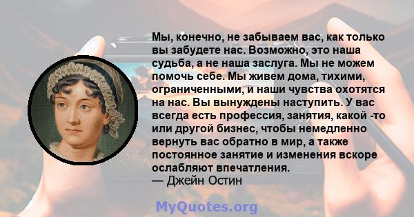 Мы, конечно, не забываем вас, как только вы забудете нас. Возможно, это наша судьба, а не наша заслуга. Мы не можем помочь себе. Мы живем дома, тихими, ограниченными, и наши чувства охотятся на нас. Вы вынуждены