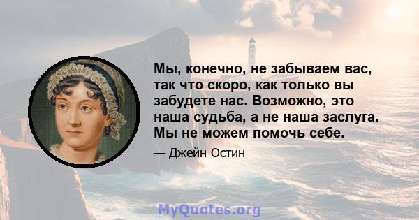 Мы, конечно, не забываем вас, так что скоро, как только вы забудете нас. Возможно, это наша судьба, а не наша заслуга. Мы не можем помочь себе.