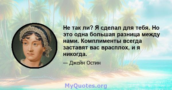 Не так ли? Я сделал для тебя. Но это одна большая разница между нами. Комплименты всегда заставят вас врасплох, и я никогда.