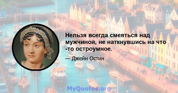 Нельзя всегда смеяться над мужчиной, не наткнувшись на что -то остроумное.