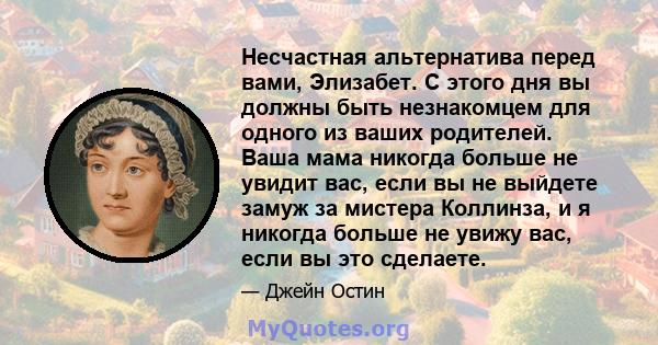 Несчастная альтернатива перед вами, Элизабет. С этого дня вы должны быть незнакомцем для одного из ваших родителей. Ваша мама никогда больше не увидит вас, если вы не выйдете замуж за мистера Коллинза, и я никогда