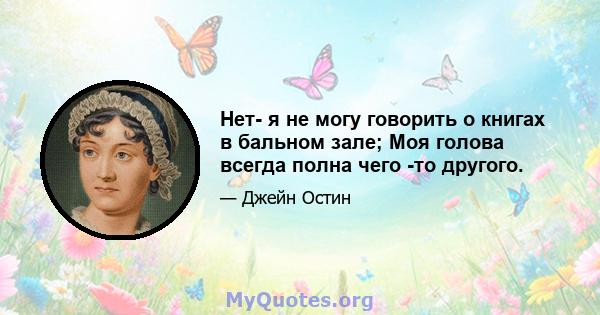 Нет- я не могу говорить о книгах в бальном зале; Моя голова всегда полна чего -то другого.