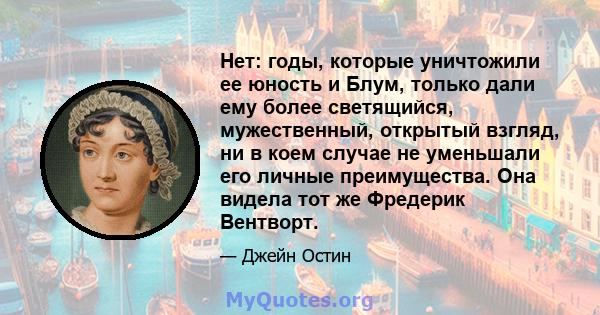 Нет: годы, которые уничтожили ее юность и Блум, только дали ему более светящийся, мужественный, открытый взгляд, ни в коем случае не уменьшали его личные преимущества. Она видела тот же Фредерик Вентворт.