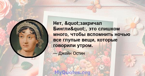 Нет, "закричал Бингли", это слишком много, чтобы вспомнить ночью все глупые вещи, которые говорили утром.