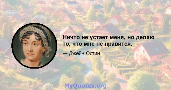 Ничто не устает меня, но делаю то, что мне не нравится.