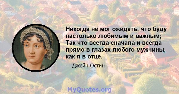 Никогда не мог ожидать, что буду настолько любимым и важным; Так что всегда сначала и всегда прямо в глазах любого мужчины, как я в отце.