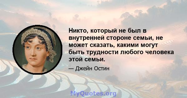 Никто, который не был в внутренней стороне семьи, не может сказать, какими могут быть трудности любого человека этой семьи.