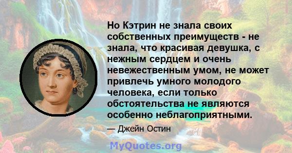 Но Кэтрин не знала своих собственных преимуществ - не знала, что красивая девушка, с нежным сердцем и очень невежественным умом, не может привлечь умного молодого человека, если только обстоятельства не являются