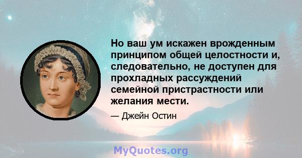 Но ваш ум искажен врожденным принципом общей целостности и, следовательно, не доступен для прохладных рассуждений семейной пристрастности или желания мести.