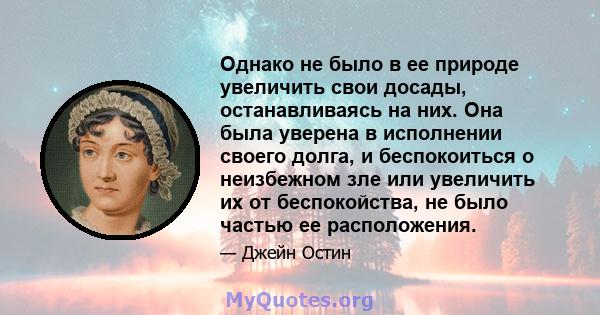 Однако не было в ее природе увеличить свои досады, останавливаясь на них. Она была уверена в исполнении своего долга, и беспокоиться о неизбежном зле или увеличить их от беспокойства, не было частью ее расположения.