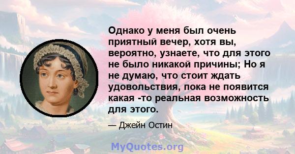 Однако у меня был очень приятный вечер, хотя вы, вероятно, узнаете, что для этого не было никакой причины; Но я не думаю, что стоит ждать удовольствия, пока не появится какая -то реальная возможность для этого.