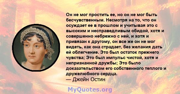 Он не мог простить ее, но он не мог быть бесчувственным. Несмотря на то, что он осуждает ее в прошлом и учитывая это с высоким и несправедливым обидой, хотя и совершенно небрежно с ней, и хотя и привязан к другому, он